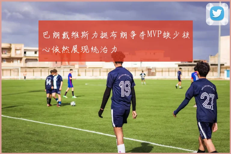 巴朗戴维斯力挺布朗争夺MVP缺少核心依然展现统治力