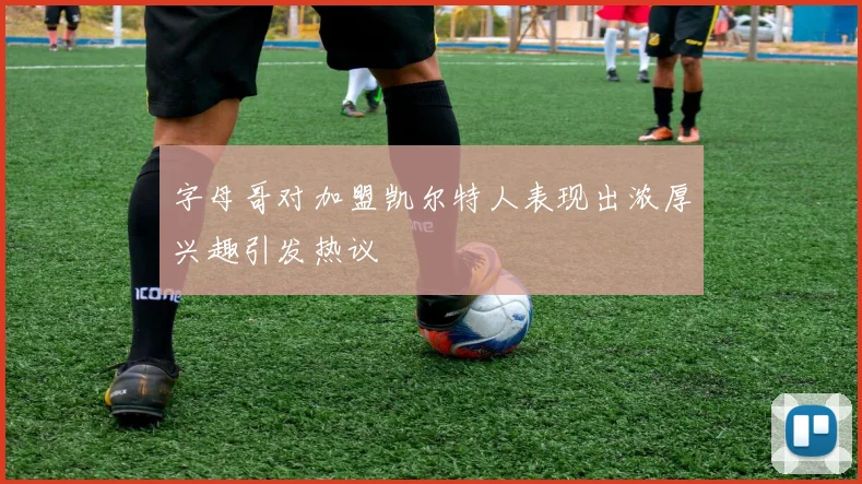 字母哥对加盟凯尔特人表现出浓厚兴趣引发热议