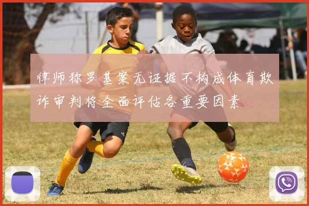 律师称罗基案无证据不构成体育欺诈审判将全面评估各重要因素
