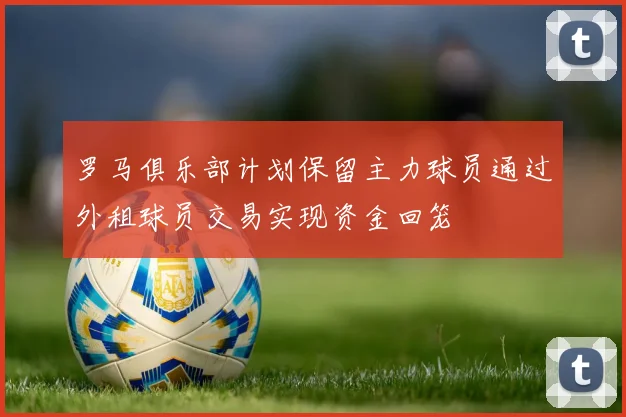 罗马俱乐部计划保留主力球员通过外租球员交易实现资金回笼