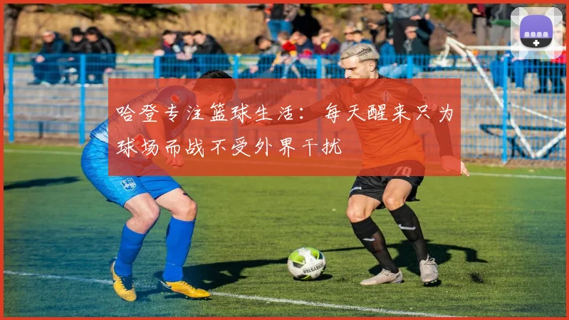 哈登专注篮球生活：每天醒来只为球场而战不受外界干扰