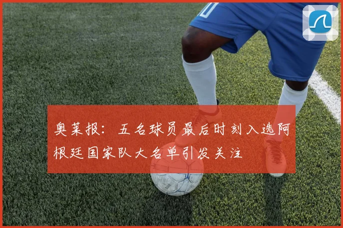 奥莱报：五名球员最后时刻入选阿根廷国家队大名单引发关注