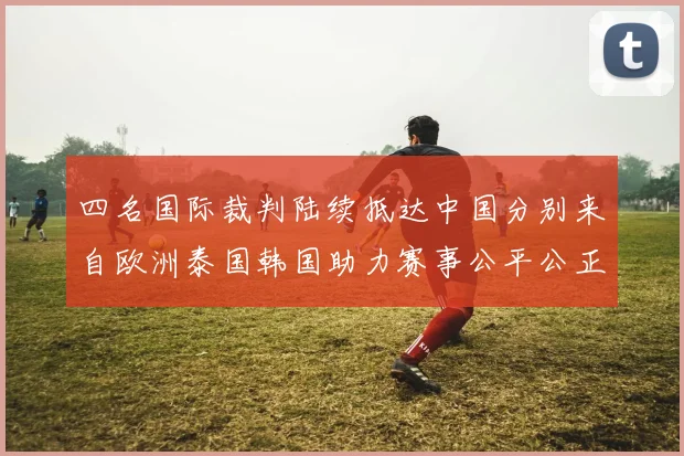 四名国际裁判陆续抵达中国分别来自欧洲泰国韩国助力赛事公平公正